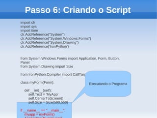 Passo 6: Criando o Script
import clr
import sys
import time
clr.AddReference("System")
clr.AddReference("System.Windows.Forms")
clr.AddReference("System.Drawing")
clr.AddReference('IronPython')


from System.Windows.Forms import Application, Form, Button,
Panel
from System.Drawing import Size

from IronPython.Compiler import CallTarget0

class myForm(Form):                      Executando o Programa
  def __init__(self):
    self.Text = 'MyApp'
    self.CenterToScreen()
    self.Size = Size(590,550)

if __name__ == "__main__":
    myapp = myForm()
 