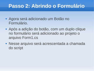 Passo 2: Abrindo o Formulário

   Agora será adicionado um Botão no
    Formulário.
   Após a adição do botão, com um duplo clique
    no formulário será adicionado ao projeto o
    arquivo Form1.cs
   Nesse arquivo será acrescentada a chamada
    do script
 
