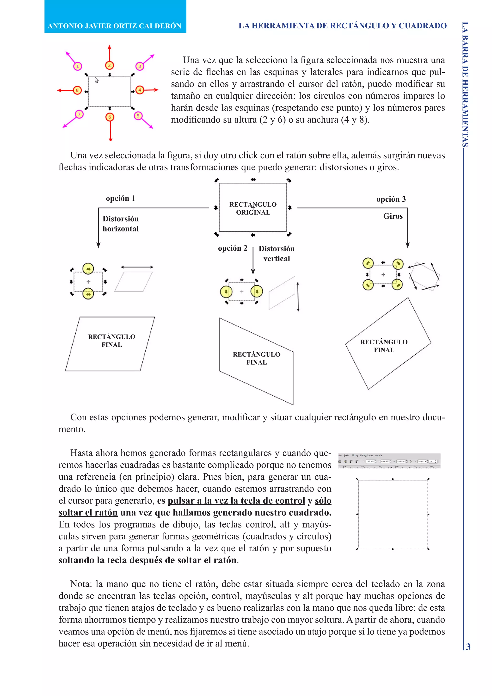 ANTONIO JAVIER ORTIZ CALDERÓN                   LA HERRAMIENTA DE RECTÁNGULO Y CUADRADO




                                                                                                         LA BARRA DE HERRAMIENTAS
                                  Una vez que la selecciono la figura seleccionada nos muestra una
                               serie de flechas en las esquinas y laterales para indicarnos que pul-
                               sando en ellos y arrastrando el cursor del ratón, puedo modificar su
                               tamaño en cualquier dirección: los círculos con números impares lo
                               harán desde las esquinas (respetando ese punto) y los números pares
                               modificando su altura (2 y 6) o su anchura (4 y 8).


     Una vez seleccionada la figura, si doy otro click con el ratón sobre ella, además surgirán nuevas
  flechas indicadoras de otras transformaciones que puedo generar: distorsiones o giros.


              opción 1                                                              opción 3
                                              RECTÁNGULO
                                               ORIGINAL
             Distorsión                                                               Giros
             horizontal

                                           opción 2   Distorsión
                                                       vertical




         RECTÁNGULO
            FINAL                                                               RECTÁNGULO
                                                                                   FINAL
                                               RECTÁNGULO
                                                  FINAL




    Con estas opciones podemos generar, modificar y situar cualquier rectángulo en nuestro docu-
  mento.

     Hasta ahora hemos generado formas rectangulares y cuando que-
  remos hacerlas cuadradas es bastante complicado porque no tenemos
  una referencia (en principio) clara. Pues bien, para generar un cua-
  drado lo único que debemos hacer, cuando estemos arrastrando con
  el cursor para generarlo, es pulsar a la vez la tecla de control y sólo
  soltar el ratón una vez que hallamos generado nuestro cuadrado.
  En todos los programas de dibujo, las teclas control, alt y mayús-
  culas sirven para generar formas geométricas (cuadrados y círculos)
  a partir de una forma pulsando a la vez que el ratón y por supuesto
  soltando la tecla después de soltar el ratón.

     Nota: la mano que no tiene el ratón, debe estar situada siempre cerca del teclado en la zona
  donde se encentran las teclas opción, control, mayúsculas y alt porque hay muchas opciones de
  trabajo que tienen atajos de teclado y es bueno realizarlas con la mano que nos queda libre; de esta
  forma ahorramos tiempo y realizamos nuestro trabajo con mayor soltura. A partir de ahora, cuando
  veamos una opción de menú, nos fijaremos si tiene asociado un atajo porque si lo tiene ya podemos
  hacer esa operación sin necesidad de ir al menú.                                                                   3
 