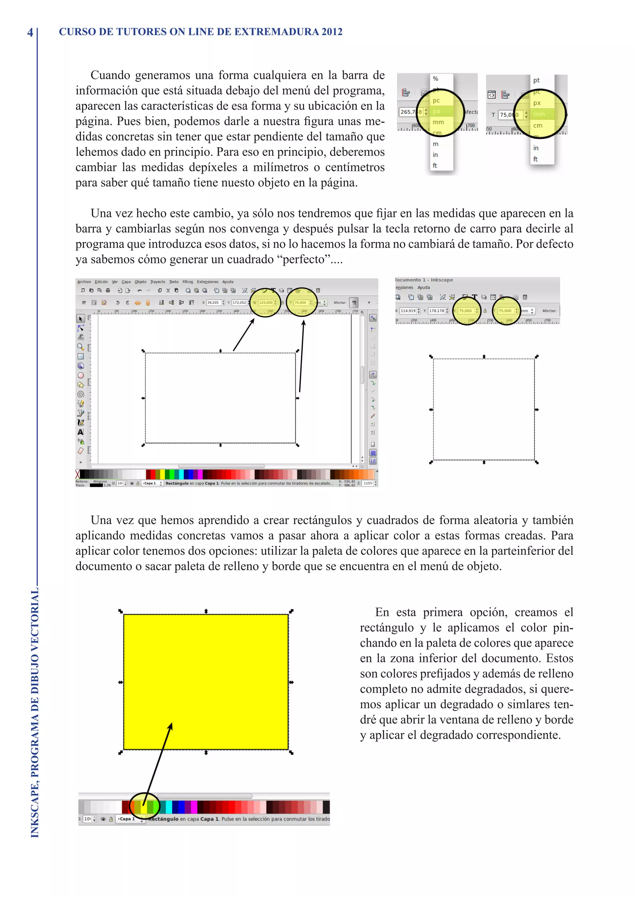 4                                        CURSO DE TUTORES ON LINE DE EXTREMADURA 2012



                                              Cuando generamos una forma cualquiera en la barra de
                                           información que está situada debajo del menú del programa,
                                           aparecen las características de esa forma y su ubicación en la
                                           página. Pues bien, podemos darle a nuestra figura unas me-
                                           didas concretas sin tener que estar pendiente del tamaño que
                                           lehemos dado en principio. Para eso en principio, deberemos
                                           cambiar las medidas depíxeles a milímetros o centímetros
                                           para saber qué tamaño tiene nuesto objeto en la página.

                                              Una vez hecho este cambio, ya sólo nos tendremos que fijar en las medidas que aparecen en la
                                           barra y cambiarlas según nos convenga y después pulsar la tecla retorno de carro para decirle al
                                           programa que introduzca esos datos, si no lo hacemos la forma no cambiará de tamaño. Por defecto
                                           ya sabemos cómo generar un cuadrado “perfecto”....




                                              Una vez que hemos aprendido a crear rectángulos y cuadrados de forma aleatoria y también
                                           aplicando medidas concretas vamos a pasar ahora a aplicar color a estas formas creadas. Para
                                           aplicar color tenemos dos opciones: utilizar la paleta de colores que aparece en la parteinferior del
                                           documento o sacar paleta de relleno y borde que se encuentra en el menú de objeto.
INKSCAPE, PROGRAMA DE DIBUJO VECTORIAL




                                                                                                       En esta primera opción, creamos el
                                                                                                    rectángulo y le aplicamos el color pin-
                                                                                                    chando en la paleta de colores que aparece
                                                                                                    en la zona inferior del documento. Estos
                                                                                                    son colores prefijados y además de relleno
                                                                                                    completo no admite degradados, si quere-
                                                                                                    mos aplicar un degradado o simlares ten-
                                                                                                    dré que abrir la ventana de relleno y borde
                                                                                                    y aplicar el degradado correspondiente.
 
