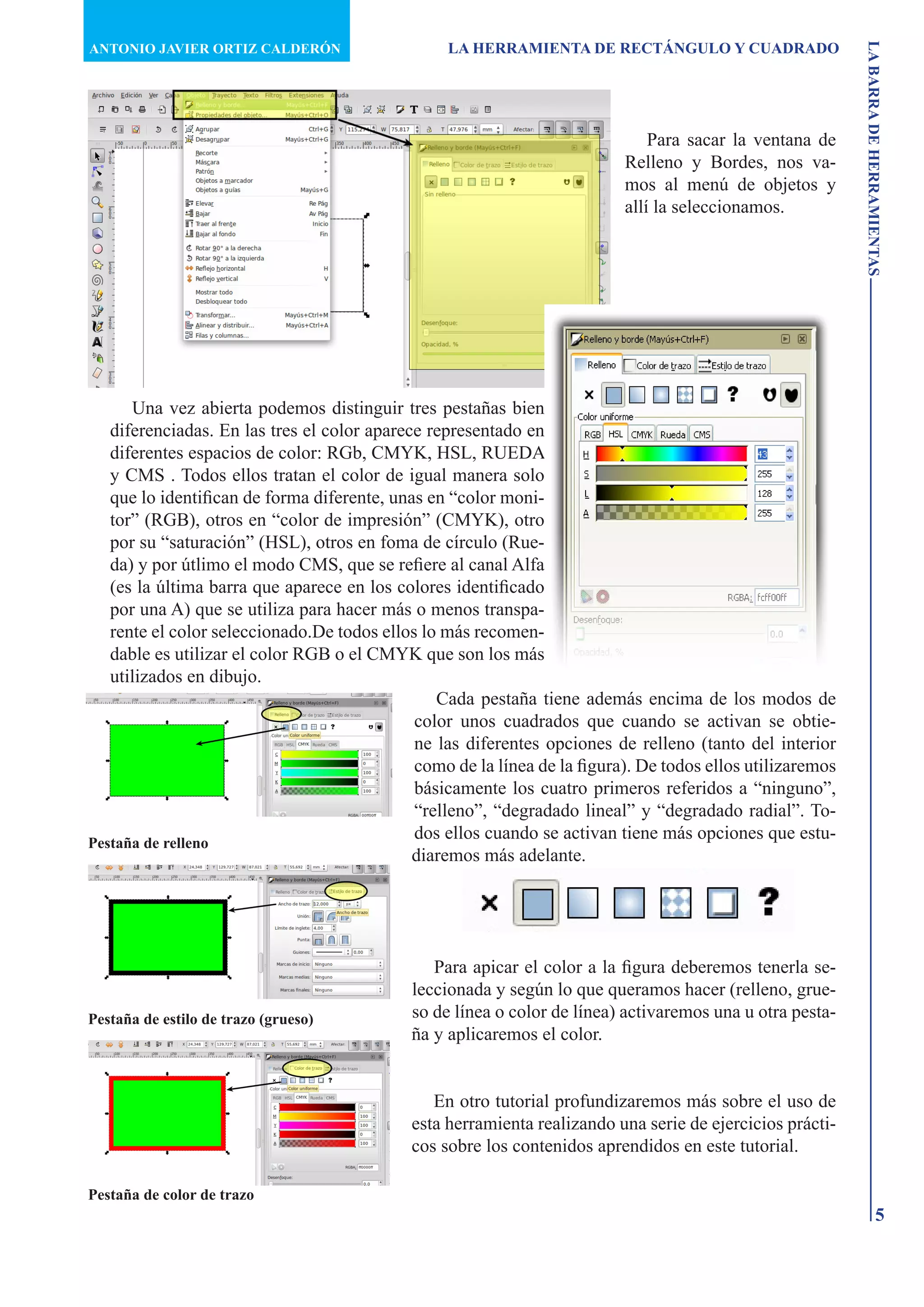 ANTONIO JAVIER ORTIZ CALDERÓN                     LA HERRAMIENTA DE RECTÁNGULO Y CUADRADO




                                                                                                           LA BARRA DE HERRAMIENTAS
                                                                              Para sacar la ventana de
                                                                          Relleno y Bordes, nos va-
                                                                          mos al menú de objetos y
                                                                          allí la seleccionamos.




      Una vez abierta podemos distinguir tres pestañas bien
   diferenciadas. En las tres el color aparece representado en
   diferentes espacios de color: RGb, CMYK, HSL, RUEDA
   y CMS . Todos ellos tratan el color de igual manera solo
   que lo identifican de forma diferente, unas en “color moni-
   tor” (RGB), otros en “color de impresión” (CMYK), otro
   por su “saturación” (HSL), otros en foma de círculo (Rue-
   da) y por útlimo el modo CMS, que se refiere al canal Alfa
   (es la última barra que aparece en los colores identificado
   por una A) que se utiliza para hacer más o menos transpa-
   rente el color seleccionado.De todos ellos lo más recomen-
   dable es utilizar el color RGB o el CMYK que son los más
   utilizados en dibujo.
                                                Cada pestaña tiene además encima de los modos de
                                             color unos cuadrados que cuando se activan se obtie-
                                             ne las diferentes opciones de relleno (tanto del interior
                                             como de la línea de la figura). De todos ellos utilizaremos
                                             básicamente los cuatro primeros referidos a “ninguno”,
                                             “relleno”, “degradado lineal” y “degradado radial”. To-
Pestaña de relleno
                                             dos ellos cuando se activan tiene más opciones que estu-
                                             diaremos más adelante.




                                               Para apicar el color a la figura deberemos tenerla se-
                                            leccionada y según lo que queramos hacer (relleno, grue-
Pestaña de estilo de trazo (grueso)         so de línea o color de línea) activaremos una u otra pesta-
                                            ña y aplicaremos el color.


                                               En otro tutorial profundizaremos más sobre el uso de
                                            esta herramienta realizando una serie de ejercicios prácti-
                                            cos sobre los contenidos aprendidos en este tutorial.

Pestaña de color de trazo
                                                                                                                       5
 