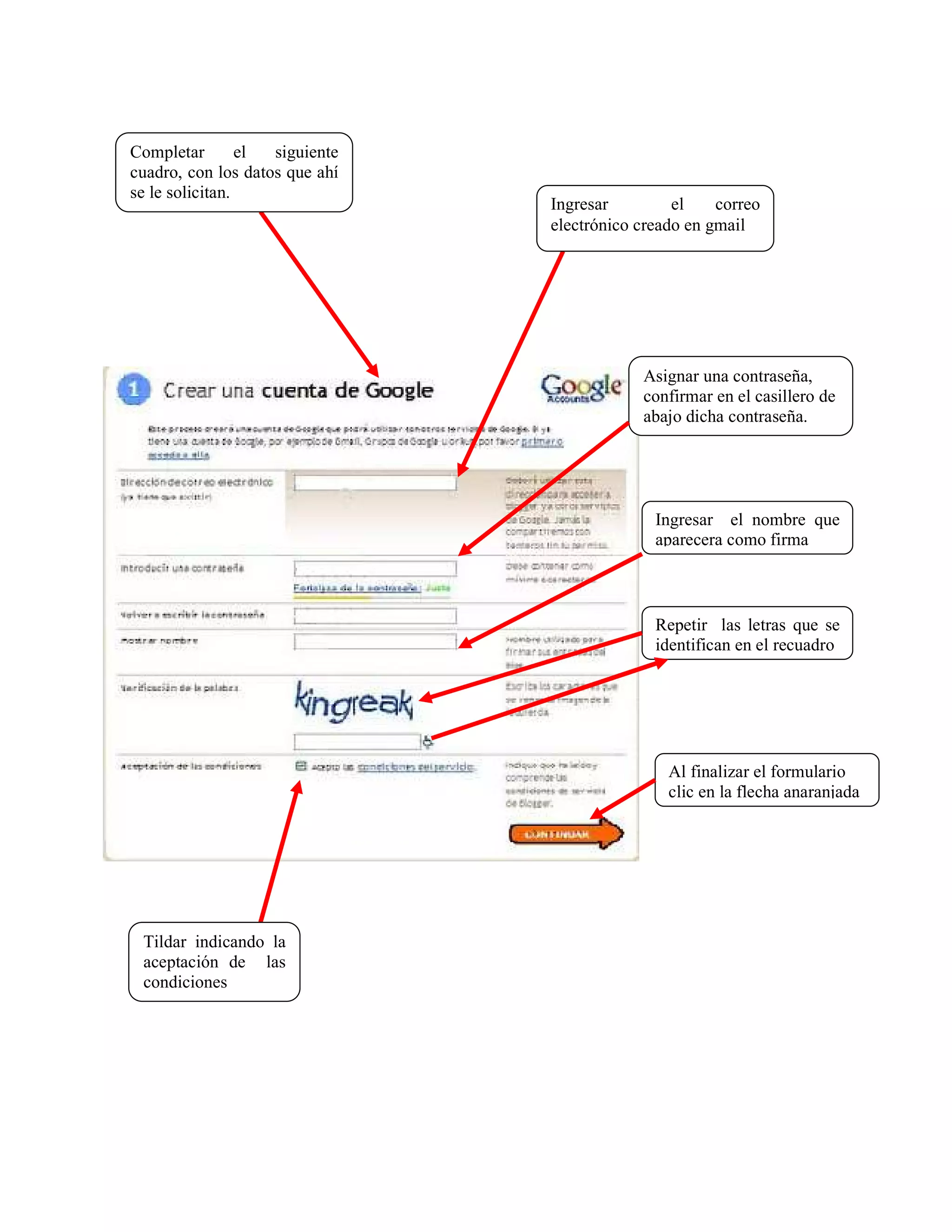 Completar        el siguiente
cuadro, con los datos que ahí
se le solicitan.
                                Ingresar         el    correo
                                electrónico creado en gmail




                                            Asignar una contraseña,
                                            confirmar en el casillero de
                                            abajo dicha contraseña.




                                              Ingresar el nombre que
                                              aparecera como firma



                                              Repetir las letras que se
                                              identifican en el recuadro




                                                Al finalizar el formulario
                                                clic en la flecha anaranjada




 Tildar indicando la
 aceptación de las
 condiciones
 