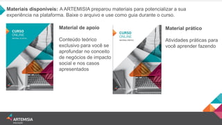 Materiais disponíveis: A ARTEMISIA preparou materiais para potencializar a sua experiência na plataforma. Baixe o arquivo e use como guia durante o curso. 
Material de apoio 
Conteúdo teórico exclusivo para você se aprofundar no conceito de negócios de impacto social e nos casos apresentados 
Material prático 
Atividades práticas para você aprender fazendo 
 
