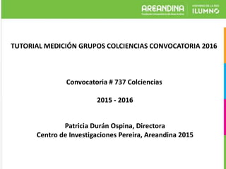 TUTORIAL MEDICIÓN GRUPOS COLCIENCIAS CONVOCATORIA 2016
Convocatoria # 737 Colciencias
2015 - 2016
Patricia Durán Ospina, Directora
Centro de Investigaciones Pereira, Areandina 2015
 