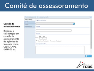 Comitê de assessoramento
Comitê de
assessoramento
Registrar a
colaboração em
comitês de
assessoramento
de agências de
fomento, como
Capes, CNPq,
FAPERGS etc.
 