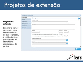 Projetos de extensão
Projetos de
extensão
Informar o nome
do projeto, uma
breve descrição
do que se propõe,
a instituição e os
participantes, etc.
Identificar o
coordenador do
projeto.
 