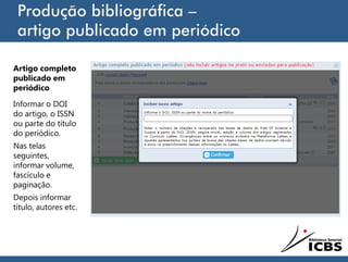 Produção bibliográfica –
artigo publicado em periódico
Artigo completo
publicado em
periódico
Informar o DOI
do artigo, o ISSN
ou parte do título
do periódico.
Nas telas
seguintes,
informar volume,
fascículo e
paginação.
Depois informar
título, autores etc.
 