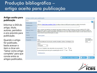 Produção bibliográfica –
artigo aceito para publicação
Artigo aceito para
publicação
Informar o DOI do
artigo, título,
autores, periódico
e ano previsto para
publicação.
Quando o artigo
for publicado,
basta acessar o
item e clicar em
“Salvar como artigo
completo” para que
conste entre os
artigos publicados.
 