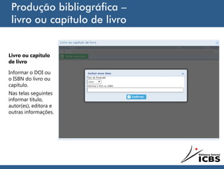 Produção bibliográfica –
livro ou capítulo de livro
Livro ou capítulo
de livro
Informar o DOI ou
o ISBN do livro ou
capítulo.
Nas telas seguintes
informar título,
autor(es), editora e
outras informações.
 
