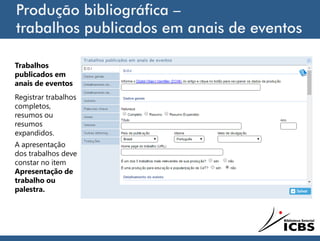 Produção bibliográfica –
trabalhos publicados em anais de eventos
Trabalhos
publicados em
anais de eventos
Registrar trabalhos
completos,
resumos ou
resumos
expandidos.
A apresentação
dos trabalhos deve
constar no item
Apresentação de
trabalho ou
palestra.
 