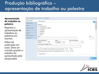 Produção bibliográfica –
apresentação de trabalho ou palestra
Apresentação
de trabalho ou
palestra
Registrar a
apresentação de
trabalhos ou
palestras em
eventos.
Difere da
publicação em
anais. Deve ser
incluído quando o
trabalho foi
apresentado pelo
pesquisador.
 