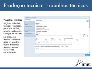 Produção técnica - trabalhos técnicos
Trabalhos técnicos
Registre trabalhos
técnicos realizados,
pareceres ad hoc,
projetos, relatórios,
serviços na área etc.
Na produção
técnica também é
possível registrar
outros trabalhos
técnicos, como
assessorias,
entrevistas etc.
 