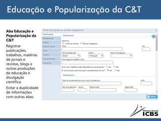 Educação e Popularização da C&T
Aba Educação e
Popularização da
C&T
Registrar
publicações,
trabalhos, matérias
de jornais e
revistas, blogs e
outras produções
de educação e
divulgação
científica.
Evitar a duplicidade
de informações
com outras abas.
 
