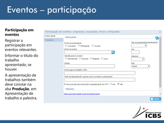 Eventos – participação
Participação em
eventos
Registrar a
participação em
eventos relevantes.
Informar o título do
trabalho
apresentado, se
houver.
A apresentação de
trabalhos também
deve constar na
aba Produção, em
Apresentação de
trabalho e palestra.
 