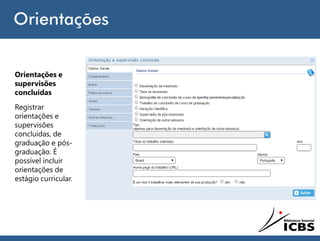 Orientações
Orientações e
supervisões
concluídas
Registrar
orientações e
supervisões
concluídas, de
graduação e pós-
graduação. É
possível incluir
orientações de
estágio curricular.
 