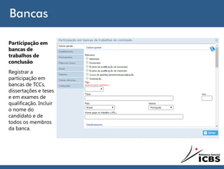 Bancas
Participação em
bancas de
trabalhos de
conclusão
Registrar a
participação em
bancas de TCCs,
dissertações e teses
e em exames de
qualificação. Incluir
o nome do
candidato e de
todos os membros
da banca.
 