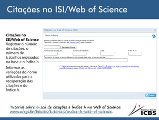 Citações no ISI/Web of Science
Citações no
ISI/Web of Science
Registrar o número
de citações, o
número de
trabalhos indexados
na base e o Índice h.
Informar as
variações do nome
utilizadas para a
recuperação das
citações e do
Índice h.
Tutorial sobre busca de citações e Índice h na Web of Science:
www.ufrgs.br/bibicbs/tutoriais/indice-h-web-of-science.
 