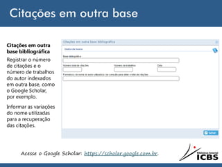 Citações em outra base
Acesse o Google Scholar: https://scholar.google.com.br.
Citações em outra
base bibliográfica
Registrar o número
de citações e o
número de trabalhos
do autor indexados
em outra base, como
o Google Scholar,
por exemplo.
Informar as variações
do nome utilizadas
para a recuperação
das citações.
 