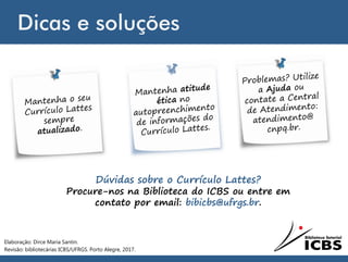 Dicas e soluções
Dúvidas sobre o Currículo Lattes?
Procure-nos na Biblioteca do ICBS ou entre em
contato por email: bibicbs@ufrgs.br.
Elaboração: Dirce Maria Santin.
Revisão: bibliotecárias ICBS/UFRGS. Porto Alegre, 2017.
 