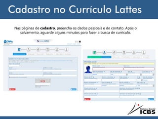 Cadastro no Currículo Lattes
Nas páginas de cadastro, preencha os dados pessoais e de contato. Após o
salvamento, aguarde alguns minutos para fazer a busca de currículo.
 