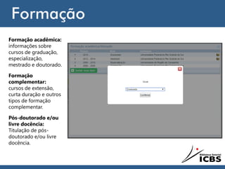 Formação
Formação acadêmica:
informações sobre
cursos de graduação,
especialização,
mestrado e doutorado.
Formação
complementar:
cursos de extensão,
curta duração e outros
tipos de formação
complementar.
Pós-doutorado e/ou
livre docência:
Titulação de pós-
doutorado e/ou livre
docência.
 