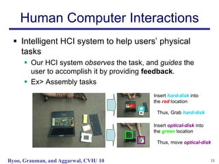 Human Computer Interactions
   Intelligent HCI system to help users’ physical
    tasks
       Our HCI system observes the task, and guides the
        user to accomplish it by providing feedback.
       Ex> Assembly tasks
                                            Insert hard-disk into
                                            the red location

                                             Thus, Grab hard-disk

                                            Insert optical-disk into
                                            the green location

                                             Thus, move optical-disk


Ryoo, Grauman, and Aggarwal, CVIU 10                                   11
 