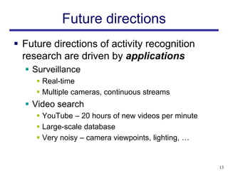Future directions
 Future directions of activity recognition
  research are driven by applications
   Surveillance
      Real-time
      Multiple cameras, continuous streams
   Video search
      YouTube – 20 hours of new videos per minute
      Large-scale database
      Very noisy – camera viewpoints, lighting, …


                                                     13
 