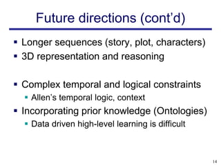 Future directions (cont’d)
 Longer sequences (story, plot, characters)
 3D representation and reasoning

 Complex temporal and logical constraints
   Allen’s temporal logic, context
 Incorporating prior knowledge (Ontologies)
   Data driven high-level learning is difficult



                                                   14
 