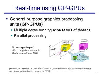 Real-time using GP-GPUs
 General purpose graphics processing
  units (GP-GPUs)
   Multiple cores running thousands of threads
   Parallel processing

   20 times speed-up of
   video comparison method in
   Shechtman and Irani 2005:




 [Rofouei, M., Moazeni, M., and Sarrafzadeh, M., Fast GPU-based space-time correlation for
 activity recognition in video sequences, 2008]
                                                                                             17
 