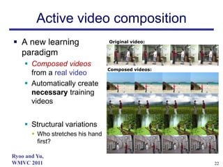 Active video composition
 A new learning                  Original video:

  paradigm
     Composed videos
                                  Composed videos:
      from a real video
     Automatically create
      necessary training
      videos


     Structural variations
        Who stretches his hand
         first?

Ryoo and Yu,
WMVC 2011                                            22
 