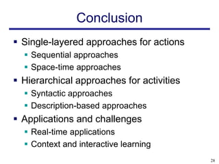 Conclusion
 Single-layered approaches for actions
   Sequential approaches
   Space-time approaches
 Hierarchical approaches for activities
   Syntactic approaches
   Description-based approaches
 Applications and challenges
   Real-time applications
   Context and interactive learning
                                           28
 