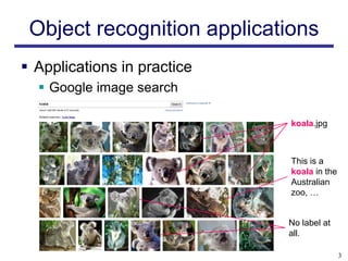 Object recognition applications
 Applications in practice
   Google image search

                             koala.jpg



                             This is a
                             koala in the
                             Australian
                             zoo, …


                             No label at
                             all.

                                            3
 