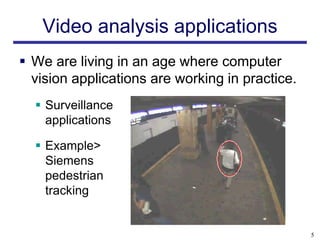 Video analysis applications
 We are living in an age where computer
  vision applications are working in practice.
   Surveillance
    applications

   Example>
    Siemens
    pedestrian
    tracking


                                                 5
 