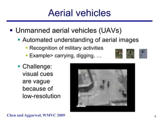 Aerial vehicles
  Unmanned aerial vehicles (UAVs)
      Automated understanding of aerial images
         Recognition of military activities
         Example> carrying, digging, …

      Challenge:
       visual cues
       are vague
       because of
       low-resolution

Chen and Aggarwal, WMVC 2009                      9
 