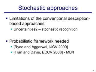 Stochastic approaches
 Limitations of the conventional description-
  based approaches
   Uncertainties? – stochastic recognition


 Probabilistic framework needed
   [Ryoo and Aggarwal, IJCV 2009]
   [Tran and Davis, ECCV 2008] - MLN



                                                 18
 