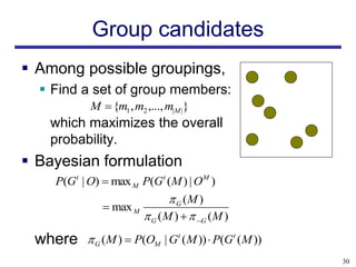 Group candidates
 Among possible groupings,
   Find a set of group members:
           M  {m1 , m2 ,..., m|M |}
   which maximizes the overall
   probability.
 Bayesian formulation
    P(Gt | O)  max M P(Gt (M ) | O M )
                              G (M )
               max M
                       G ( M )   G ( M )
 where     G (M )  P(OM | Gt (M ))  P(Gt (M ))
                                                    30
 