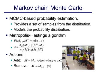 Markov chain Monte Carlo
 MCMC-based probability estimation.
   Provides a set of samples from the distribution.
   Models the probability distribution.
 Metropolis-Hastings algorithm
   P(M t 1 , M ' )  min(1, a)
       ( M ' )  q( M ' , M )
   a G
       G ( M )  q( M , M ' )             Add     Add
                                                         Add
 Actions:                                Add
                                          Remove

   Add: M '  M t 1 {m} where m  Ci
   Remove: M '  M t 1  {m}
                                                               32
 