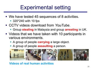 Experimental setting
 We have tested 45 sequences of 8 activities.
   320*240 with 10 fps
 CCTV videos download from YouTube.
   Group stealing in Malaysia and group arresting in UK.
 Videos that we have taken with 10 participants in
  various environments.
   A group of people carrying a large object.
   A group of people assaulting a person.




  Videos of real human activities
                                                            33
 