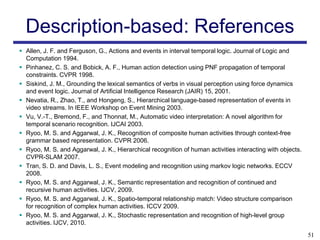 Description-based: References
 Allen, J. F. and Ferguson, G., Actions and events in interval temporal logic. Journal of Logic and
  Computation 1994.
 Pinhanez, C. S. and Bobick, A. F., Human action detection using PNF propagation of temporal
  constraints. CVPR 1998.
 Siskind, J. M., Grounding the lexical semantics of verbs in visual perception using force dynamics
  and event logic. Journal of Artificial Intelligence Research (JAIR) 15, 2001.
 Nevatia, R., Zhao, T., and Hongeng, S., Hierarchical language-based representation of events in
  video streams. In IEEE Workshop on Event Mining 2003.
 Vu, V.-T., Bremond, F., and Thonnat, M., Automatic video interpretation: A novel algorithm for
  temporal scenario recognition. IJCAI 2003.
 Ryoo, M. S. and Aggarwal, J. K., Recognition of composite human activities through context-free
  grammar based representation. CVPR 2006.
 Ryoo, M. S. and Aggarwal, J. K., Hierarchical recognition of human activities interacting with objects.
  CVPR-SLAM 2007.
 Tran, S. D. and Davis, L. S., Event modeling and recognition using markov logic networks. ECCV
  2008.
 Ryoo, M. S. and Aggarwal, J. K., Semantic representation and recognition of continued and
  recursive human activities. IJCV, 2009.
 Ryoo, M. S. and Aggarwal, J. K., Spatio-temporal relationship match: Video structure comparison
  for recognition of complex human activities. ICCV 2009.
 Ryoo, M. S. and Aggarwal, J. K., Stochastic representation and recognition of high-level group
  activities. IJCV, 2010.
                                                                                                            51
 