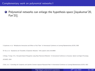 Complementary work on polynomial networks I
1 Polynomial networks can enlarge the hypothesis space [Jayakumar’20,
Fan’21].
S Jayakumar, et al. ‘Multiplicative Interactions and Where to Find Them.’ In International Conference on Learning Representations (ICLR), 2020.
FL Fan, et al. ‘Expressivity and Trainability of Quadratic Networks.’ ArXiv preprint arXiv:2110.06081.
S Zhang, Y Gong, D Yu, ‘Encrypted Speech Recognition using Deep Polynomial Networks.’ In International Conference on Acoustics, Speech and Signal Processing
(ICASSP), 2019.
Z Zhu, et al. ‘Controlling the Complexity and Lipschitz Constant improves Polynomial Nets’ In International Conference on Learning Representations (ICLR), 2022.
High-degree polynomial expansions 20th
June 2022 92 / 100
 