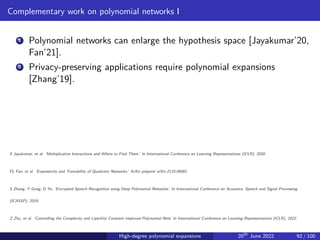 Complementary work on polynomial networks I
1 Polynomial networks can enlarge the hypothesis space [Jayakumar’20,
Fan’21].
2 Privacy-preserving applications require polynomial expansions
[Zhang’19].
S Jayakumar, et al. ‘Multiplicative Interactions and Where to Find Them.’ In International Conference on Learning Representations (ICLR), 2020.
FL Fan, et al. ‘Expressivity and Trainability of Quadratic Networks.’ ArXiv preprint arXiv:2110.06081.
S Zhang, Y Gong, D Yu, ‘Encrypted Speech Recognition using Deep Polynomial Networks.’ In International Conference on Acoustics, Speech and Signal Processing
(ICASSP), 2019.
Z Zhu, et al. ‘Controlling the Complexity and Lipschitz Constant improves Polynomial Nets’ In International Conference on Learning Representations (ICLR), 2022.
High-degree polynomial expansions 20th
June 2022 92 / 100
 