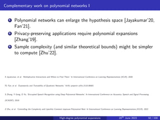 Complementary work on polynomial networks I
1 Polynomial networks can enlarge the hypothesis space [Jayakumar’20,
Fan’21].
2 Privacy-preserving applications require polynomial expansions
[Zhang’19].
3 Sample complexity (and similar theoretical bounds) might be simpler
to compute [Zhu’22].
S Jayakumar, et al. ‘Multiplicative Interactions and Where to Find Them.’ In International Conference on Learning Representations (ICLR), 2020.
FL Fan, et al. ‘Expressivity and Trainability of Quadratic Networks.’ ArXiv preprint arXiv:2110.06081.
S Zhang, Y Gong, D Yu, ‘Encrypted Speech Recognition using Deep Polynomial Networks.’ In International Conference on Acoustics, Speech and Signal Processing
(ICASSP), 2019.
Z Zhu, et al. ‘Controlling the Complexity and Lipschitz Constant improves Polynomial Nets’ In International Conference on Learning Representations (ICLR), 2022.
High-degree polynomial expansions 20th
June 2022 92 / 100
 