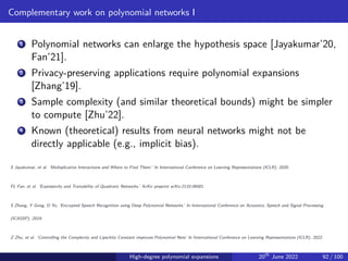 Complementary work on polynomial networks I
1 Polynomial networks can enlarge the hypothesis space [Jayakumar’20,
Fan’21].
2 Privacy-preserving applications require polynomial expansions
[Zhang’19].
3 Sample complexity (and similar theoretical bounds) might be simpler
to compute [Zhu’22].
4 Known (theoretical) results from neural networks might not be
directly applicable (e.g., implicit bias).
S Jayakumar, et al. ‘Multiplicative Interactions and Where to Find Them.’ In International Conference on Learning Representations (ICLR), 2020.
FL Fan, et al. ‘Expressivity and Trainability of Quadratic Networks.’ ArXiv preprint arXiv:2110.06081.
S Zhang, Y Gong, D Yu, ‘Encrypted Speech Recognition using Deep Polynomial Networks.’ In International Conference on Acoustics, Speech and Signal Processing
(ICASSP), 2019.
Z Zhu, et al. ‘Controlling the Complexity and Lipschitz Constant improves Polynomial Nets’ In International Conference on Learning Representations (ICLR), 2022.
High-degree polynomial expansions 20th
June 2022 92 / 100
 