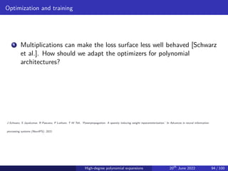 Optimization and training
1 Multiplications can make the loss surface less well behaved [Schwarz
et al.]. How should we adapt the optimizers for polynomial
architectures?
J Schwarz, S Jayakumar, R Pascanu, P Latham, T W Teh. ’Powerpropagation: A sparsity inducing weight reparameterisation.’ In Advances in neural information
processing systems (NeurIPS), 2021.
High-degree polynomial expansions 20th
June 2022 94 / 100
 