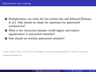 Optimization and training
1 Multiplications can make the loss surface less well behaved [Schwarz
et al.]. How should we adapt the optimizers for polynomial
architectures?
2 What is the interaction between model degree and implicit
regularization in polynomial networks?
3 How should we initialize polynomial networks?
J Schwarz, S Jayakumar, R Pascanu, P Latham, T W Teh. ’Powerpropagation: A sparsity inducing weight reparameterisation.’ In Advances in neural information
processing systems (NeurIPS), 2021.
High-degree polynomial expansions 20th
June 2022 94 / 100
 
