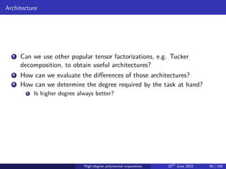 Architecture
1 Can we use other popular tensor factorizations, e.g. Tucker
decomposition, to obtain useful architectures?
2 How can we evaluate the differences of those architectures?
3 How can we determine the degree required by the task at hand?
1 Is higher degree always better?
High-degree polynomial expansions 20th
June 2022 95 / 100
 