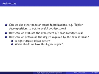 Architecture
1 Can we use other popular tensor factorizations, e.g. Tucker
decomposition, to obtain useful architectures?
2 How can we evaluate the differences of those architectures?
3 How can we determine the degree required by the task at hand?
1 Is higher degree always better?
2 Where should we have this higher degree?
High-degree polynomial expansions 20th
June 2022 95 / 100
 