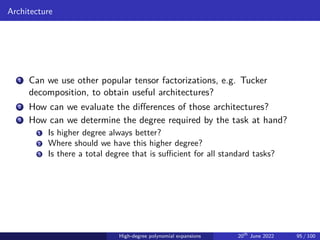 Architecture
1 Can we use other popular tensor factorizations, e.g. Tucker
decomposition, to obtain useful architectures?
2 How can we evaluate the differences of those architectures?
3 How can we determine the degree required by the task at hand?
1 Is higher degree always better?
2 Where should we have this higher degree?
3 Is there a total degree that is sufficient for all standard tasks?
High-degree polynomial expansions 20th
June 2022 95 / 100
 