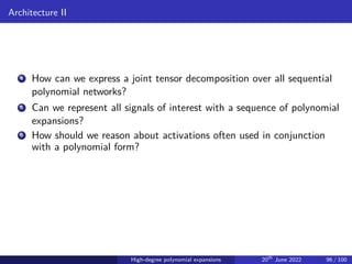 Architecture II
4 How can we express a joint tensor decomposition over all sequential
polynomial networks?
5 Can we represent all signals of interest with a sequence of polynomial
expansions?
6 How should we reason about activations often used in conjunction
with a polynomial form?
High-degree polynomial expansions 20th
June 2022 96 / 100
 