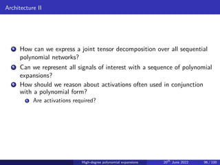 Architecture II
4 How can we express a joint tensor decomposition over all sequential
polynomial networks?
5 Can we represent all signals of interest with a sequence of polynomial
expansions?
6 How should we reason about activations often used in conjunction
with a polynomial form?
1 Are activations required?
High-degree polynomial expansions 20th
June 2022 96 / 100
 